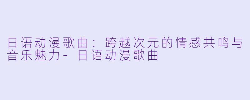 日语动漫歌曲：跨越次元的情感共鸣与音乐魅力-日语动漫歌曲