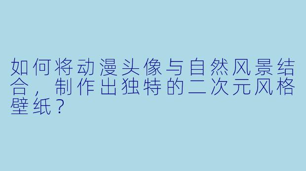 如何将动漫头像与自然风景结合，制作出独特的二次元风格壁纸？