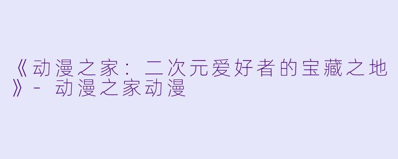 《动漫之家：二次元爱好者的宝藏之地》-动漫之家动漫