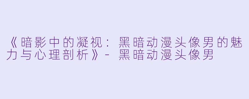 《暗影中的凝视：黑暗动漫头像男的魅力与心理剖析》-黑暗动漫头像男