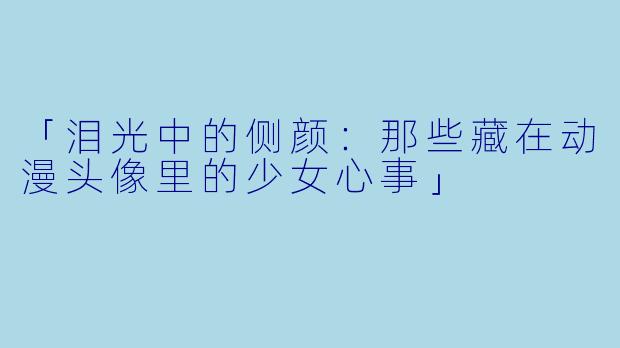 「泪光中的侧颜：那些藏在动漫头像里的少女心事」