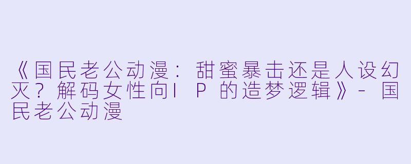 《国民老公动漫：甜蜜暴击还是人设幻灭？解码女性向IP的造梦逻辑》-国民老公动漫
