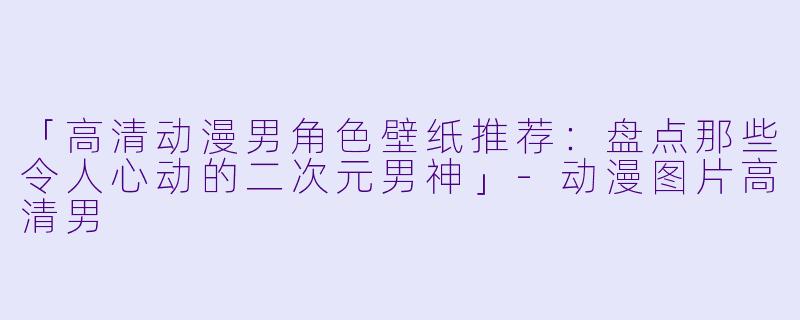 「高清动漫男角色壁纸推荐：盘点那些令人心动的二次元男神」-动漫图片高清男
