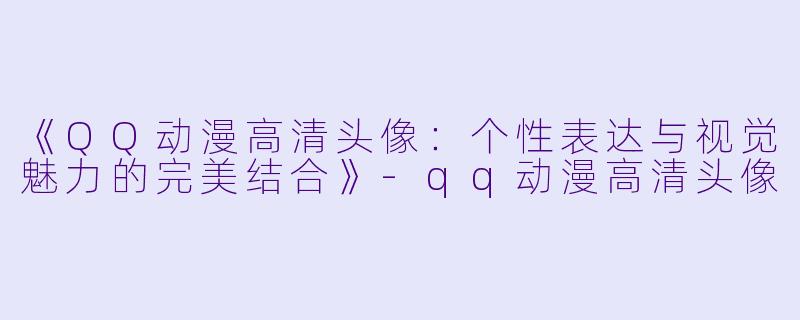 《QQ动漫高清头像：个性表达与视觉魅力的完美结合》-qq动漫高清头像