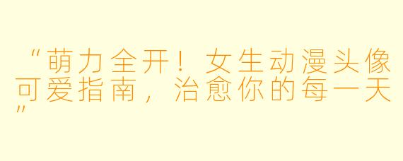“萌力全开！女生动漫头像可爱指南，治愈你的每一天”