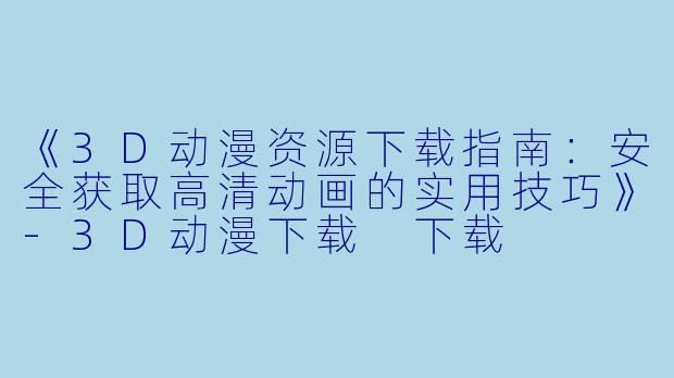 《3D动漫资源下载指南：安全获取高清动画的实用技巧》-3D动漫下载 下载
