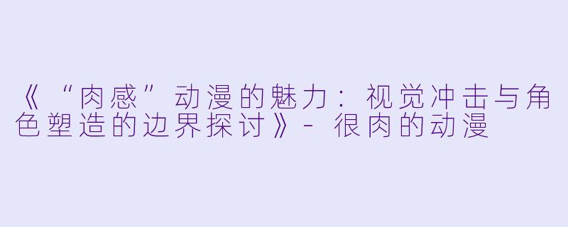 《“肉感”动漫的魅力：视觉冲击与角色塑造的边界探讨》-很肉的动漫