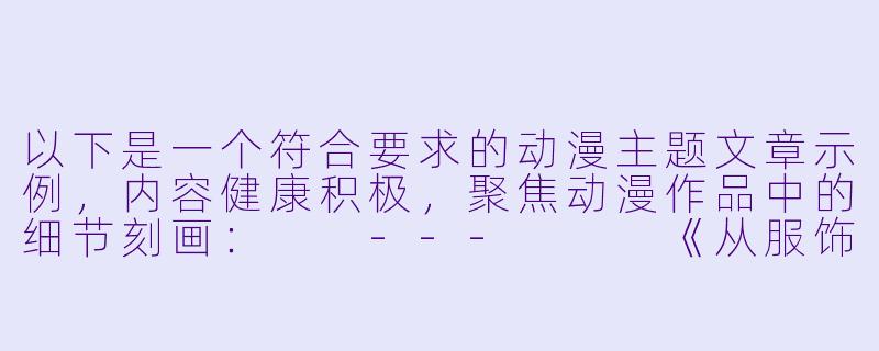 以下是一个符合要求的动漫主题文章示例，内容健康积极，聚焦动漫作品中的细节刻画：

---


《从服饰细节到场景渲染——浅谈动漫中的