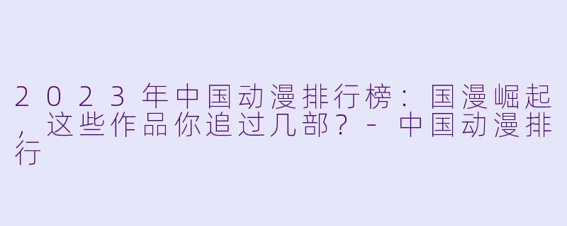 2023年中国动漫排行榜：国漫崛起，这些作品你追过几部？-中国动漫排行