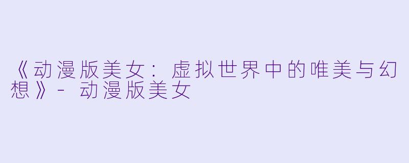《动漫版美女：虚拟世界中的唯美与幻想》-动漫版美女