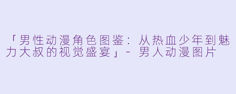 「男性动漫角色图鉴：从热血少年到魅力大叔的视觉盛宴」-男人动漫图片