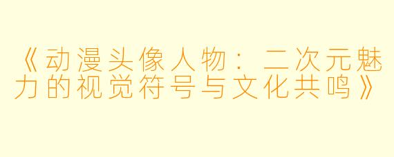 《动漫头像人物：二次元魅力的视觉符号与文化共鸣》