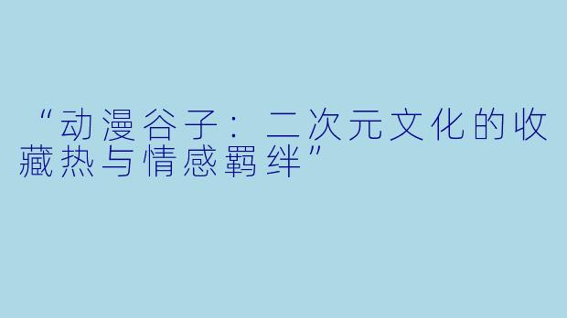 “动漫谷子：二次元文化的收藏热与情感羁绊”
