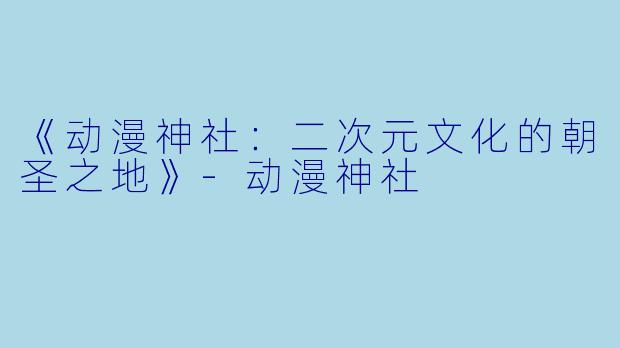 《动漫神社：二次元文化的朝圣之地》-动漫神社