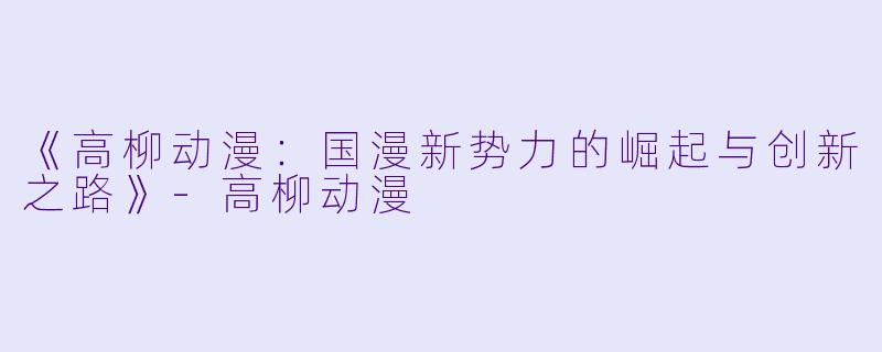 《高柳动漫：国漫新势力的崛起与创新之路》-高柳动漫