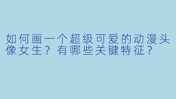 如何画一个超级可爱的动漫头像女生？有哪些关键特征？
