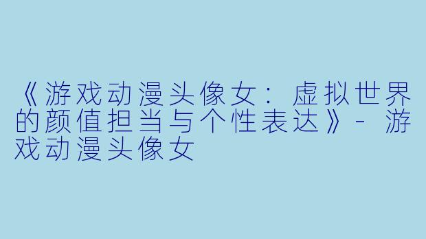 《游戏动漫头像女:虚拟世界的颜值担当与个性表达》