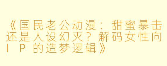 《国民老公动漫：甜蜜暴击还是人设幻灭？解码女性向IP的造梦逻辑》