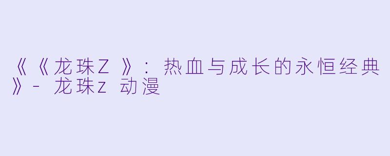 《《龙珠Z》：热血与成长的永恒经典》-龙珠z动漫