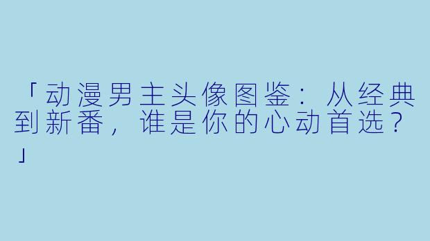 「动漫男主头像图鉴：从经典到新番，谁是你的心动首选？」