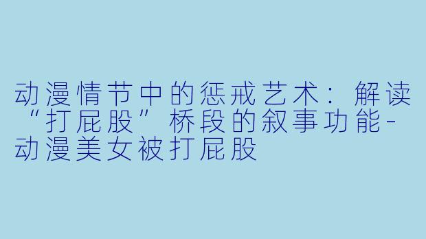 动漫情节中的惩戒艺术：解读“打屁股”桥段的叙事功能-动漫美女被打屁股