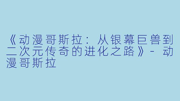 《动漫哥斯拉:从银幕巨兽到二次元传奇的进化之路》