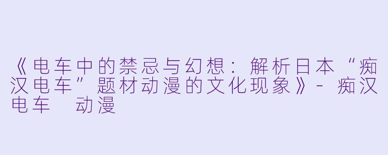 《电车中的禁忌与幻想：解析日本“痴汉电车”题材动漫的文化现象》-痴汉电车 动漫