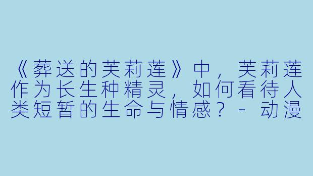 《葬送的芙莉莲》中，芙莉莲作为长生种精灵，如何看待人类短暂的生命与情感？-动漫芙