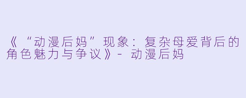 《“动漫后妈”现象：复杂母爱背后的角色魅力与争议》-动漫后妈