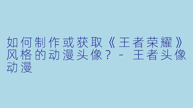 如何制作或获取《王者荣耀》风格的动漫头像？-王者头像动漫