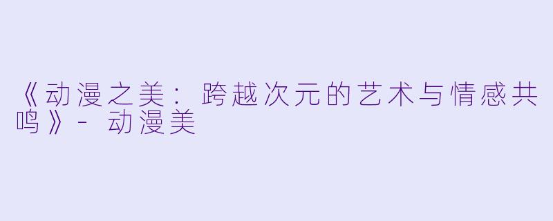 《动漫之美：跨越次元的艺术与情感共鸣》-动漫美