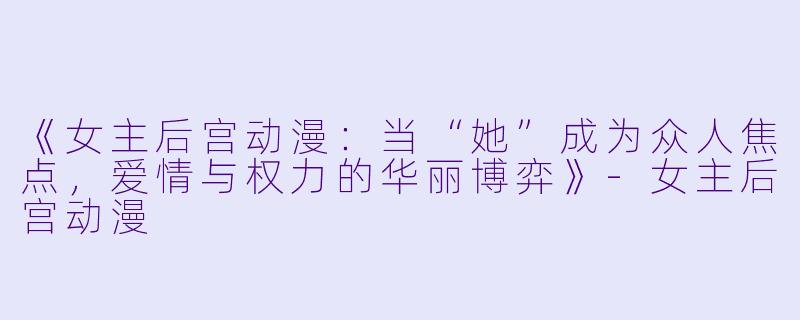 《女主后宫动漫：当“她”成为众人焦点，爱情与权力的华丽博弈》-女主后宫动漫
