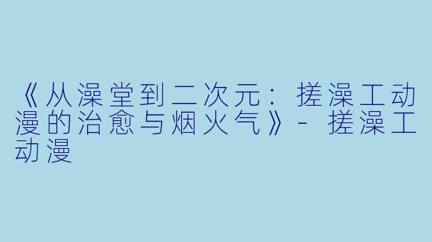 《从澡堂到二次元：搓澡工动漫的治愈与烟火气》-搓澡工动漫