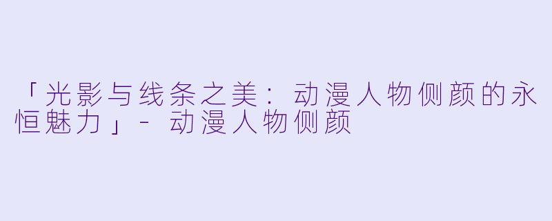 「光影与线条之美:动漫人物侧颜的永恒魅力」-动漫人物侧颜