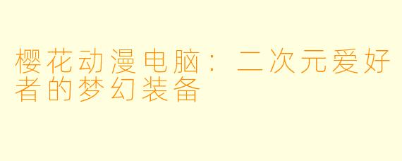 樱花动漫电脑：二次元爱好者的梦幻装备