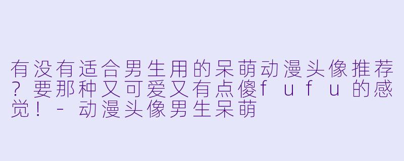 有没有适合男生用的呆萌动漫头像推荐？要那种又可爱又有点傻fufu的感觉！-动漫头像男生呆萌