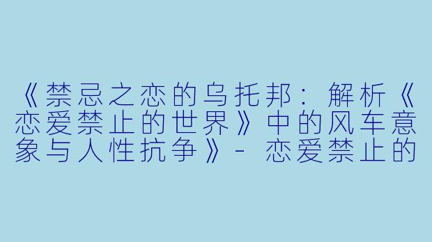 《禁忌之恋的乌托邦：解析《恋爱禁止的世界》中的风车意象与人性抗争》-恋爱禁止的世界风车动漫