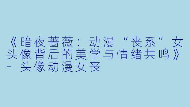 《暗夜蔷薇：动漫“丧系”女头像背后的美学与情绪共鸣》-头像动漫女丧