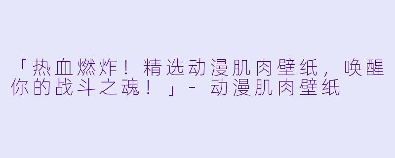 「热血燃炸！精选动漫肌肉壁纸，唤醒你的战斗之魂！」-动漫肌肉壁纸