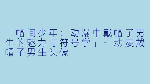 「帽间少年：动漫中戴帽子男生的魅力与符号学」-动漫戴帽子男生头像