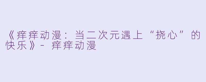 《痒痒动漫：当二次元遇上“挠心”的快乐》-痒痒动漫