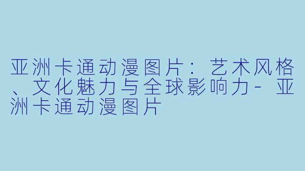 亚洲卡通动漫图片：艺术风格、文化魅力与全球影响力-亚洲卡通动漫图片