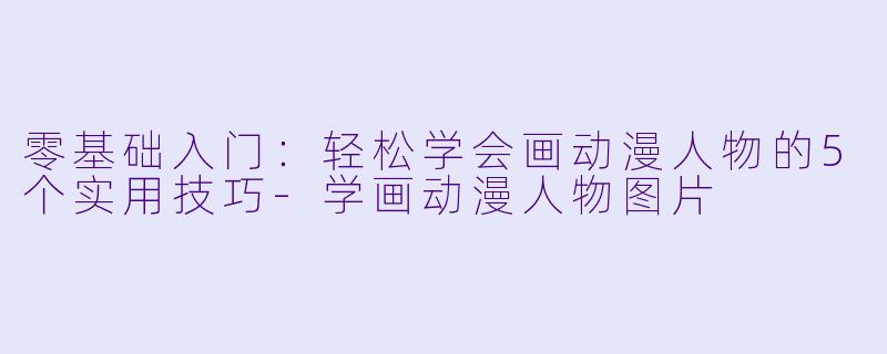 零基础入门：轻松学会画动漫人物的5个实用技巧-学画动漫人物图片