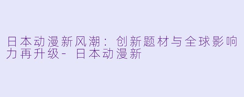 日本动漫新风潮：创新题材与全球影响力再升级-日本动漫新