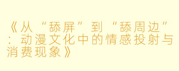 《从“舔屏”到“舔周边”：动漫文化中的情感投射与消费现象》