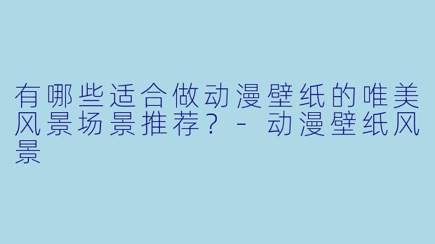 有哪些适合做动漫壁纸的唯美风景场景推荐？-动漫壁纸风景