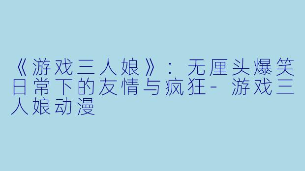 《游戏三人娘》：无厘头爆笑日常下的友情与疯狂-游戏三人娘动漫