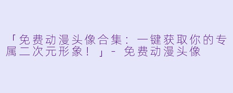 「免费动漫头像合集：一键获取你的专属二次元形象！」-免费动漫头像