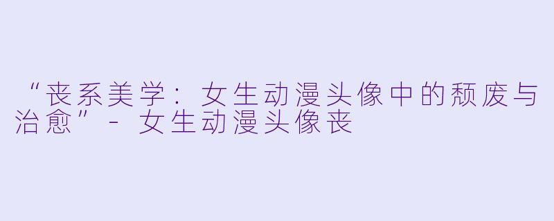 “丧系美学：女生动漫头像中的颓废与治愈”-女生动漫头像丧