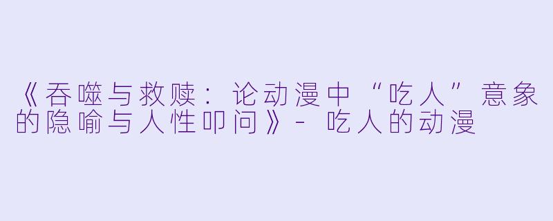 《吞噬与救赎:论动漫中“吃人”意象的隐喻与人性叩问》